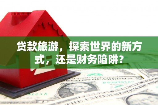 湖内贷款旅游，探索世界的新方式，还是财务陷阱？