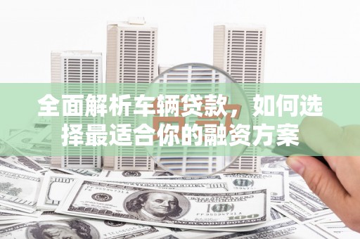 湖内全面解析车辆贷款，如何选择最适合你的融资方案